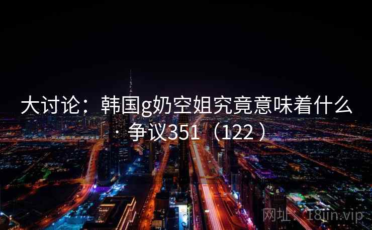 大讨论：韩国g奶空姐究竟意味着什么 · 争议351（122 ）