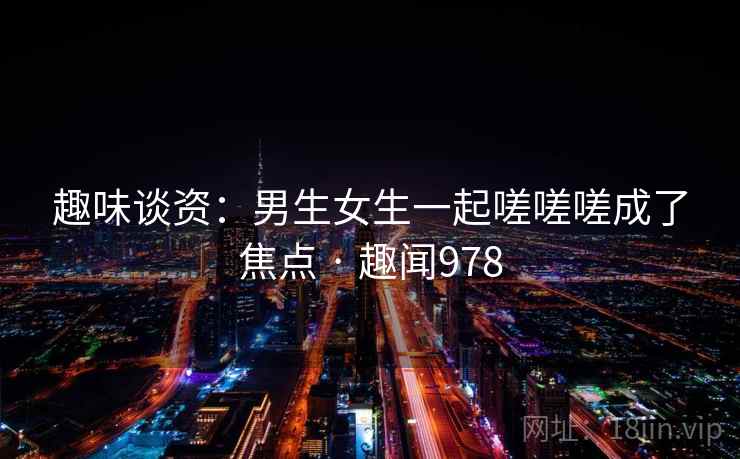 趣味谈资：男生女生一起嗟嗟嗟成了焦点 · 趣闻978