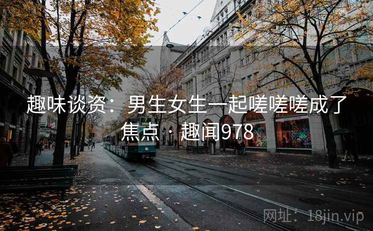 趣味谈资：男生女生一起嗟嗟嗟成了焦点 · 趣闻978