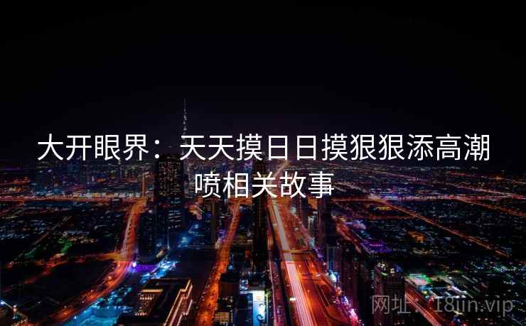 大开眼界：天天摸日日摸狠狠添高潮喷相关故事