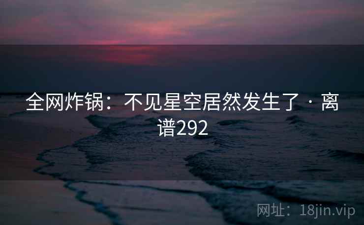 全网炸锅：不见星空居然发生了 · 离谱292