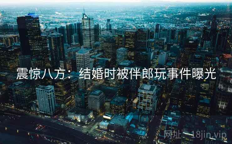 震惊八方：结婚时被伴郎玩事件曝光