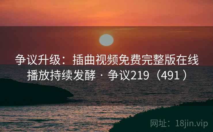 争议升级：插曲视频免费完整版在线播放持续发酵 · 争议219（491 ）