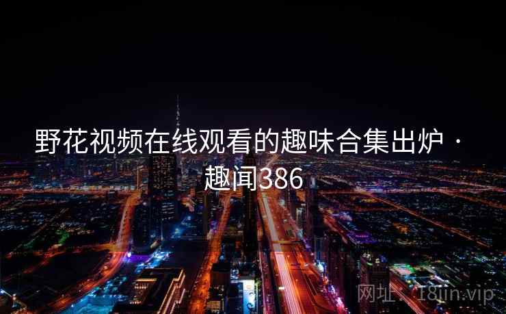 野花视频在线观看的趣味合集出炉 · 趣闻386