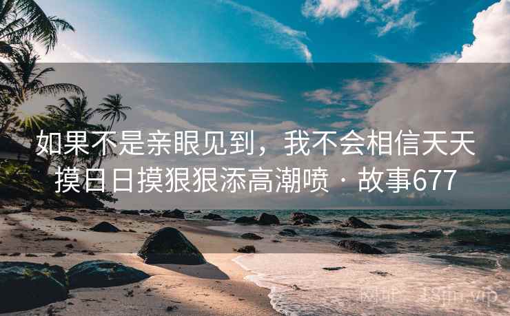 如果不是亲眼见到,我不会相信天天摸日日摸狠狠添高潮喷 · 故事677