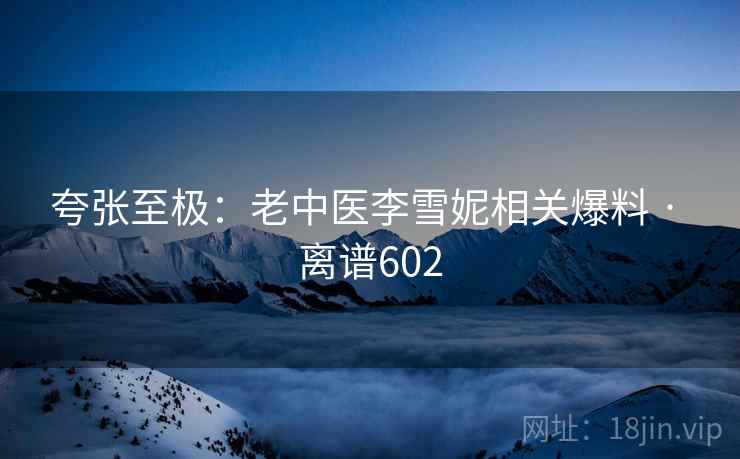 夸张至极：老中医李雪妮相关爆料 · 离谱602